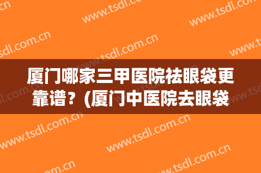 厦门哪家三甲医院祛眼袋更靠谱？(厦门中医院去眼袋多少钱)