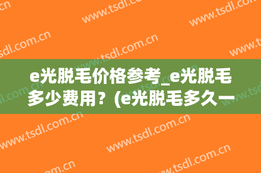 e光脱毛价格参考_e光脱毛多少费用?(e光脱毛多久一次合适) e光脱毛价格参考_e光脱毛多少费用?(e光脱毛多久一次合适)