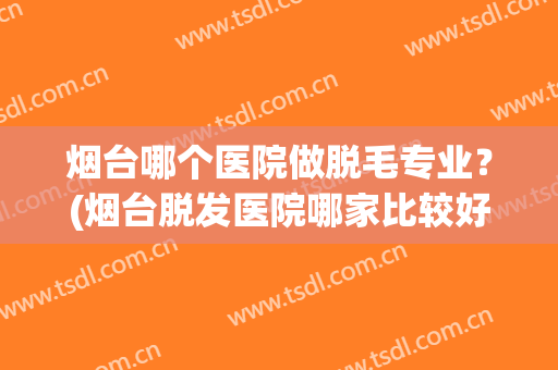 烟台哪个医院做脱毛专业？(烟台脱发医院哪家比较好)