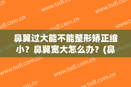 鼻翼过大能不能整形矫正缩小？鼻翼宽大怎么办？(鼻翼太大怎么整)