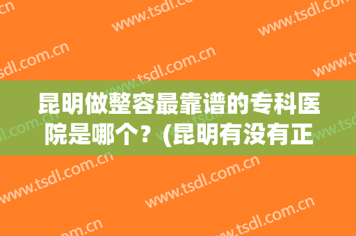 昆明做整容最靠谱的专科医院是哪个？(昆明有没有正规的整形医院)