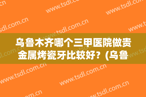 乌鲁木齐哪个三甲医院做贵金属烤瓷牙比较好？(乌鲁木齐口腔医院贵吗)