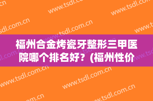 福州合金烤瓷牙整形三甲医院哪个排名好？(福州性价比高的矫正牙齿)