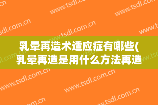 乳晕再造术适应症有哪些(乳晕再造是用什么方法再造)