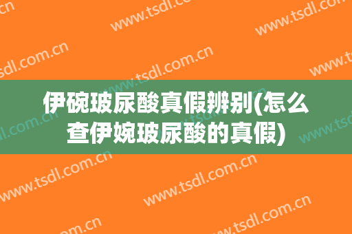 伊碗玻尿酸真假辨别(怎么查伊婉玻尿酸的真假)