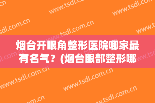 烟台开眼角整形医院哪家最有名气？(烟台眼部整形哪家医院好)