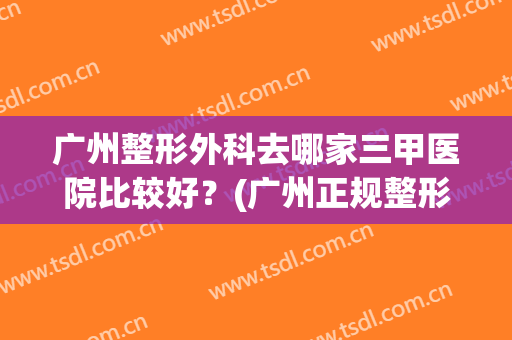 广州整形外科去哪家三甲医院比较好？(广州正规整形三甲医院排名)
