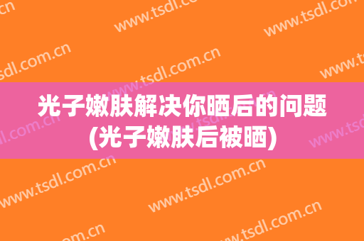 光子嫩肤解决你晒后的问题(光子嫩肤后被晒)