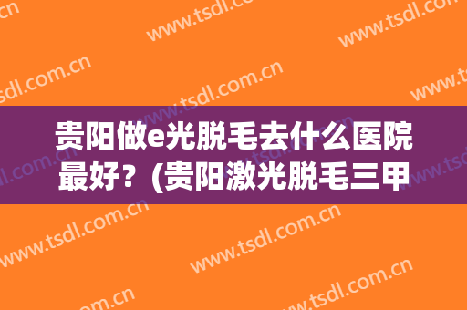 贵阳做e光脱毛去什么医院最好？(贵阳激光脱毛三甲医院)