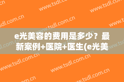 e光美容的费用是多少?最新案例+医院+医生(e光美容一次多少钱) e光美容的费用是多少?最新案例+医院+医生(e光美容一次多少钱)
