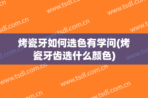 烤瓷牙如何选色有学问(烤瓷牙齿选什么颜色)
