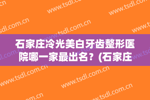 石家庄冷光美白牙齿整形医院哪一家最出名？(石家庄牙科整形哪家好)