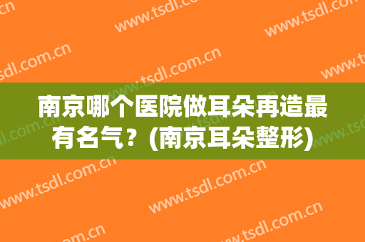 南京哪个医院做耳朵再造最有名气？(南京耳朵整形)