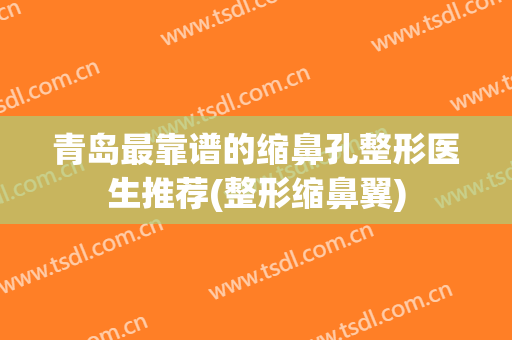 青岛最靠谱的缩鼻孔整形医生推荐(整形缩鼻翼)