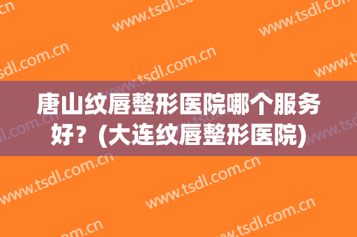 唐山纹唇整形医院哪个服务好？(大连纹唇整形医院)