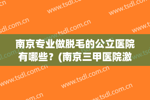 南京专业做脱毛的公立医院有哪些?(南京三甲医院激光脱毛推荐) 南京专业做脱毛的公立医院有哪些?(南京三甲医院激光脱毛推荐)