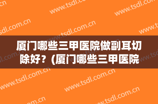 厦门哪些三甲医院做副耳切除好?(厦门哪些三甲医院做副耳切除好一点) 厦门哪些三甲医院做副耳切除好?(厦门哪些三甲医院做副耳切除好一点)
