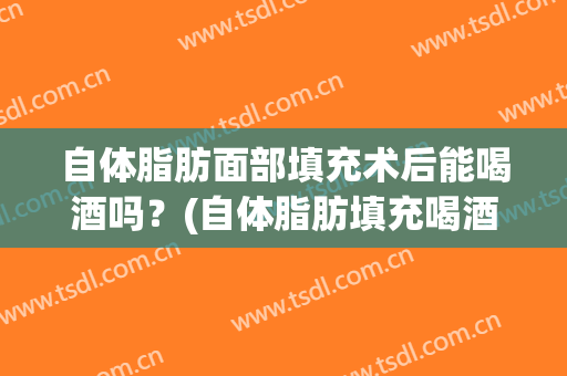 自体脂肪面部填充术后能喝酒吗？(自体脂肪填充喝酒会怎么样)