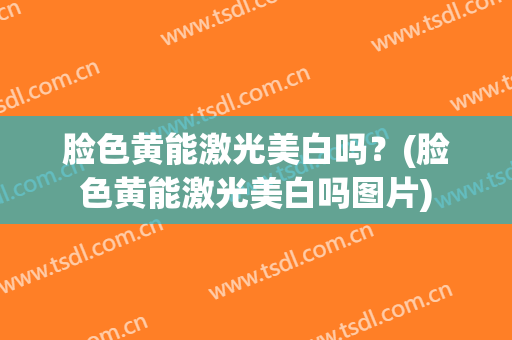 脸色黄能激光美白吗？(脸色黄能激光美白吗图片)