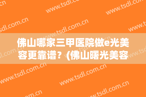 佛山哪家三甲医院做e光美容更靠谱？(佛山曙光美容医院怎么样)
