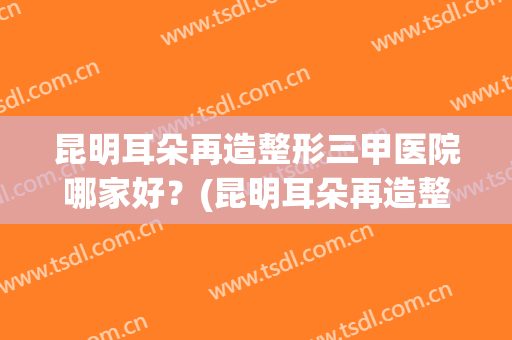 昆明耳朵再造整形三甲医院哪家好？(昆明耳朵再造整形三甲医院哪家好些)