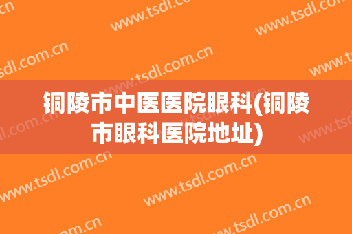 铜陵市中医医院眼科(铜陵市眼科医院地址)