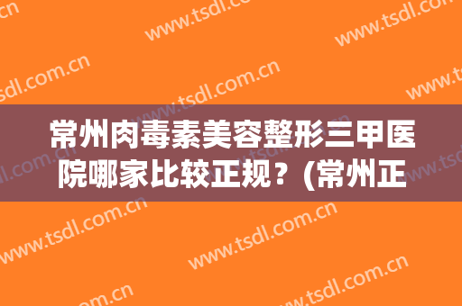 常州肉毒素美容整形三甲医院哪家比较正规？(常州正规美容医院是哪一家)