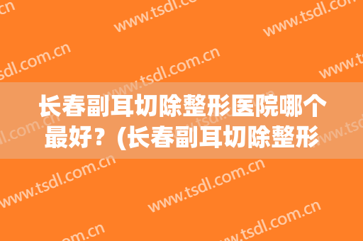 长春副耳切除整形医院哪个最好？(长春副耳切除整形医院哪个最好呢)