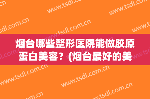 烟台哪些整形医院能做胶原蛋白美容？(烟台最好的美容整形医院)