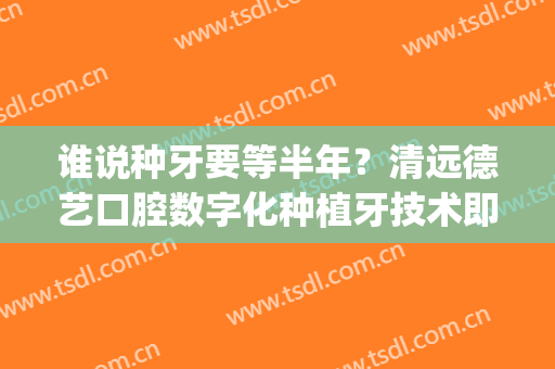 谁说种牙要等半年？清远德艺口腔数字化种植牙技术即种即用(口腔 种植)