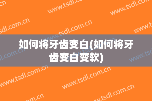 如何将牙齿变白(如何将牙齿变白变软)