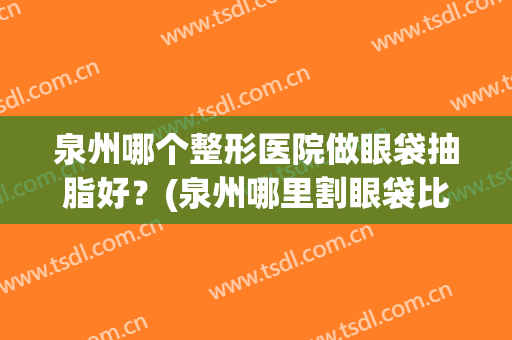 泉州哪个整形医院做眼袋抽脂好？(泉州哪里割眼袋比较好?)