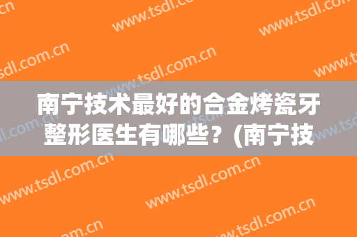 南宁技术最好的合金烤瓷牙整形医生有哪些？(南宁技术最好的合金烤瓷牙整形医生有哪些呢)