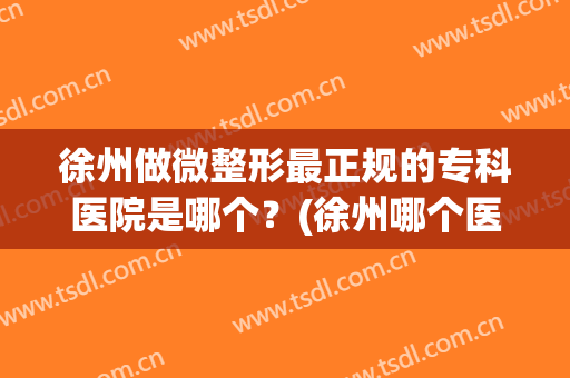 徐州做微整形最正规的专科医院是哪个？(徐州哪个医院整形比较好)