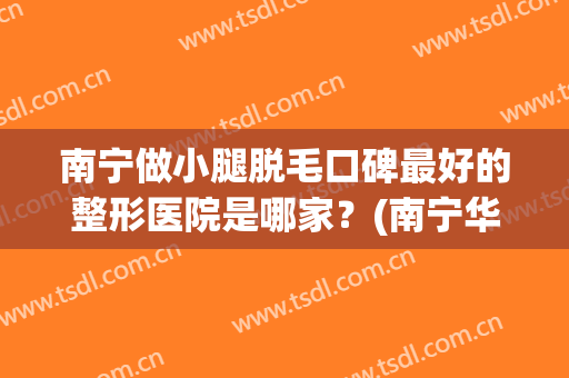 南宁做小腿脱毛口碑最好的整形医院是哪家？(南宁华美整形美容医院脱毛)