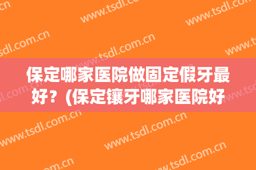 保定哪家医院做固定假牙最好？(保定镶牙哪家医院好)