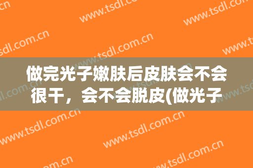 做完光子嫩肤后皮肤会不会很干，会不会脱皮(做光子嫩肤会脱皮吗)