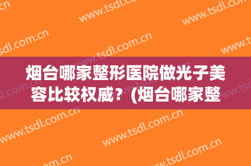 烟台哪家整形医院做光子美容比较权威？(烟台哪家整形整容好)