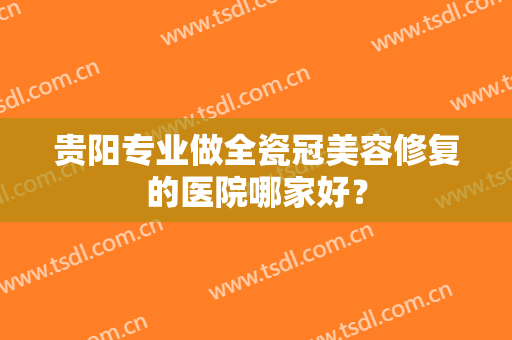 贵阳专业做全瓷冠美容修复的医院哪家好? 贵阳专业做全瓷冠美容修复的医院哪家好?