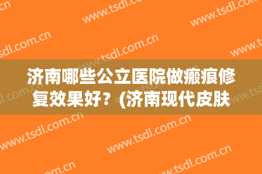 济南哪些公立医院做瘢痕修复效果好？(济南现代皮肤病医院疤痕)
