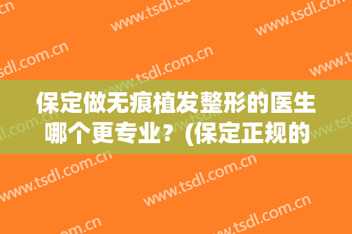保定做无痕植发整形的医生哪个更专业？(保定正规的植发医院)
