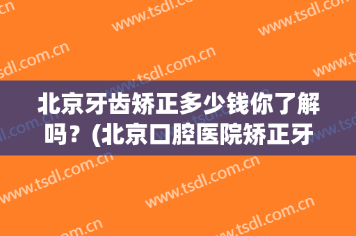 北京牙齿矫正多少钱你了解吗？(北京口腔医院矫正牙齿多少钱)