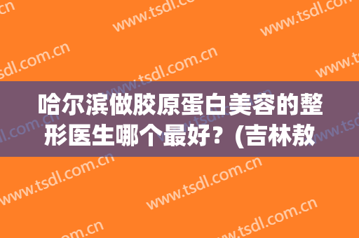 哈尔滨做胶原蛋白美容的整形医生哪个最好？(吉林敖东胶原蛋白效果好吗?)