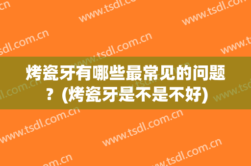 烤瓷牙有哪些最常见的问题？(烤瓷牙是不是不好)