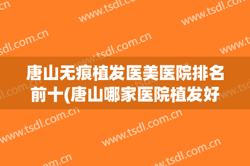 唐山无痕植发医美医院排名前十(唐山哪家医院植发好)