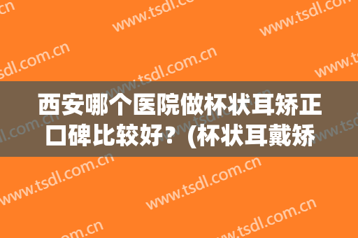 西安哪个医院做杯状耳矫正口碑比较好？(杯状耳戴矫正器管用吗)