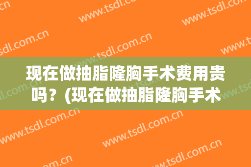 现在做抽脂隆胸手术费用贵吗？(现在做抽脂隆胸手术费用贵吗多少钱)