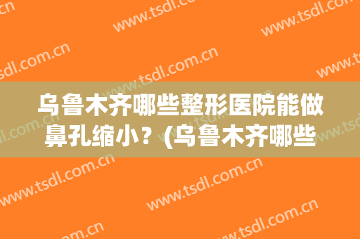 乌鲁木齐哪些整形医院能做鼻孔缩小？(乌鲁木齐哪些整形医院能做鼻孔缩小手术)