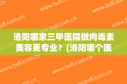 洛阳哪家三甲医院做肉毒素美容更专业？(洛阳哪个医院可以打肉毒素)