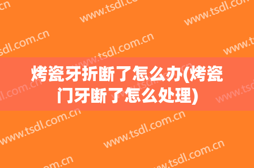 烤瓷牙折断了怎么办(烤瓷门牙断了怎么处理)